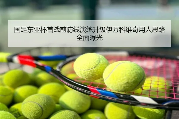 国足东亚杯首战前防线演练升级伊万科维奇用人思路全面曝光