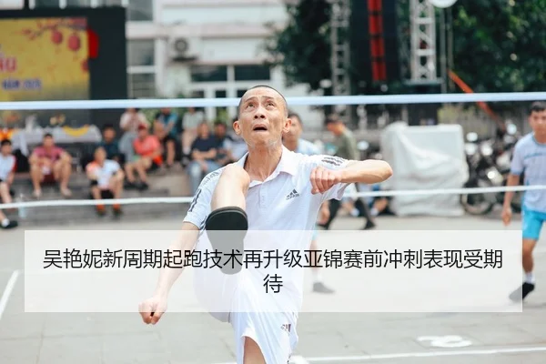 吴艳妮新周期起跑技术再升级亚锦赛前冲刺表现受期待
