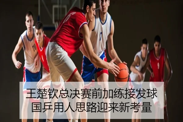 王楚钦总决赛前加练接发球 国乒用人思路迎来新考量