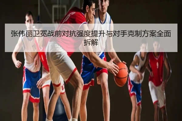 张伟丽卫冕战前对抗强度提升与对手克制方案全面拆解