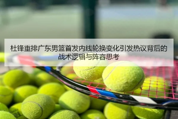 杜锋重排广东男篮首发内线轮换变化引发热议背后的战术逻辑与阵容思考
