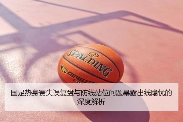 国足热身赛失误复盘与防线站位问题暴露出线隐忧的深度解析